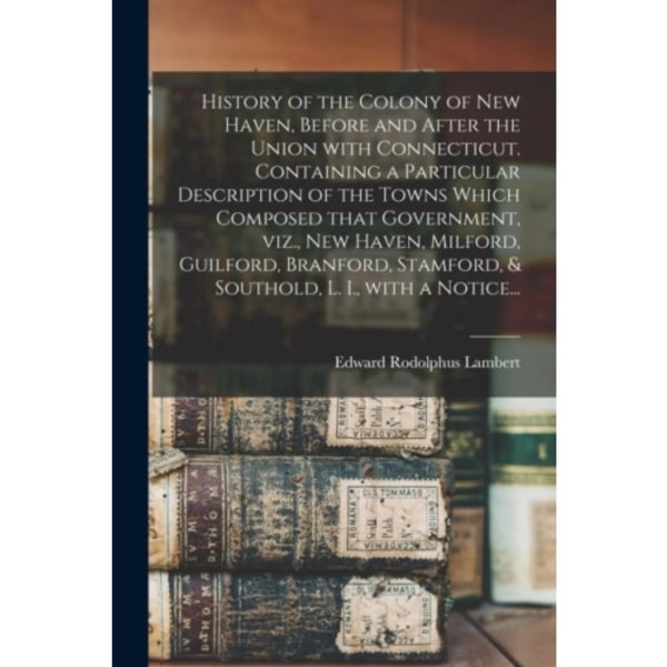 History of the Colony of New Haven, Before and After the Union With Connecticut. Containing a Particular Description of the Towns Which Composed That